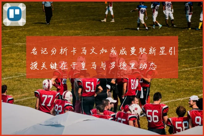 名记分析卡马文加或成曼联新星引援关键在于皇马与罗德里动态