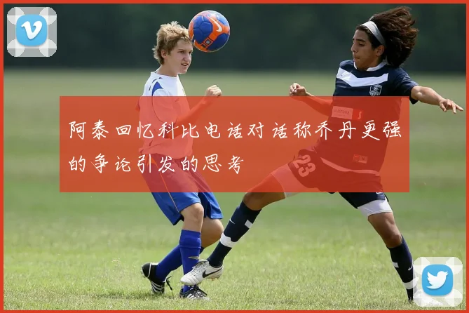阿泰回忆科比电话对话称乔丹更强的争论引发的思考