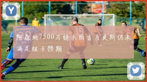 阿森纳7500万镑求购吉马良斯仍未满足纽卡预期