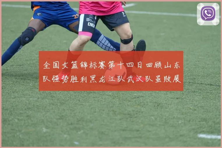 全国女篮锦标赛第十四日回顾山东队强势胜利黑龙江队武汉队虽败展现顽强精神