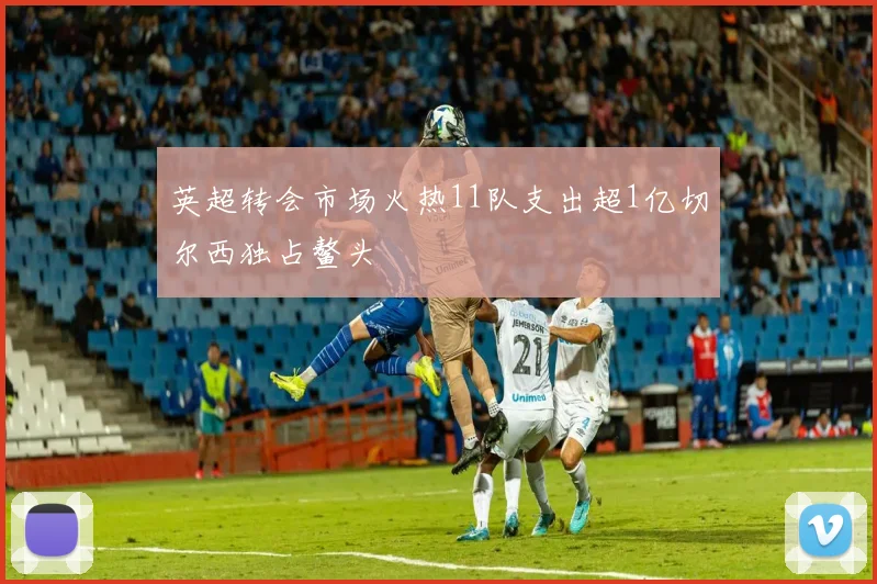 英超转会市场火热11队支出超1亿切尔西独占鳌头