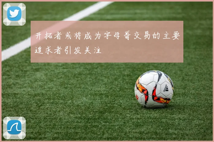 开拓者或将成为字母哥交易的主要追求者引发关注