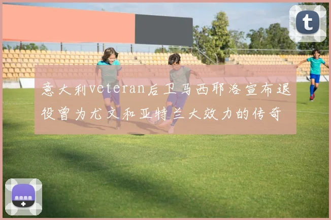 意大利veteran后卫马西耶洛宣布退役曾为尤文和亚特兰大效力的传奇球员