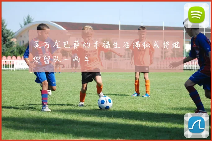 莱万在巴萨的幸福生活揭秘或将继续留队一两年