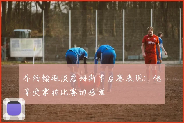 乔约翰逊谈詹姆斯季后赛表现：他享受掌控比赛的感觉
