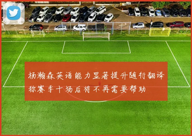 杨瀚森英语能力显著提升随行翻译称赛季十场后将不再需要帮助