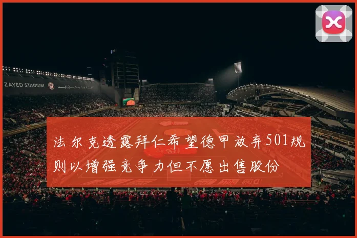 法尔克透露拜仁希望德甲放弃501规则以增强竞争力但不愿出售股份