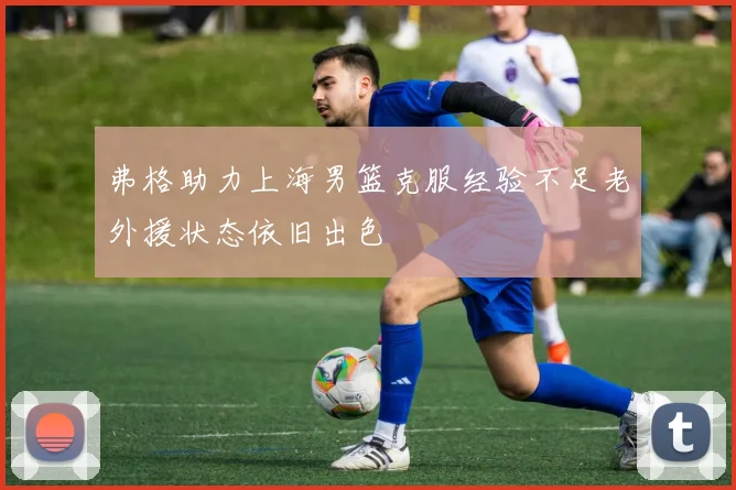 弗格助力上海男篮克服经验不足老外援状态依旧出色