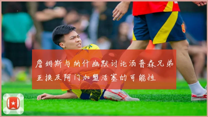 詹姆斯与纳什幽默讨论汤普森兄弟互换及阿门加盟活塞的可能性