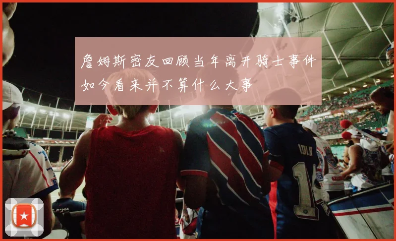 詹姆斯密友回顾当年离开骑士事件如今看来并不算什么大事