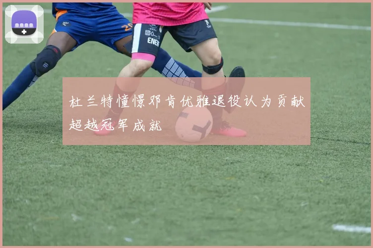 杜兰特憧憬邓肯优雅退役认为贡献超越冠军成就
