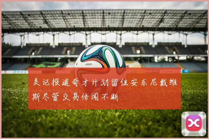 美记报道奇才计划留住安东尼戴维斯尽管交易传闻不断