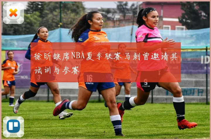 徐昕缺席NBA夏季联赛马刺曾邀请其试训与参赛