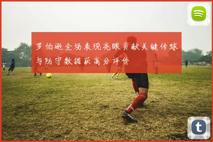 罗伯逊全场表现亮眼贡献关键传球与防守数据获高分评价