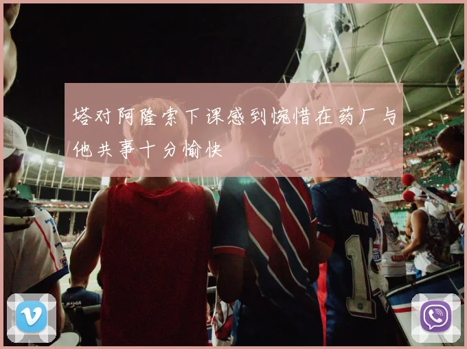 塔对阿隆索下课感到惋惜在药厂与他共事十分愉快