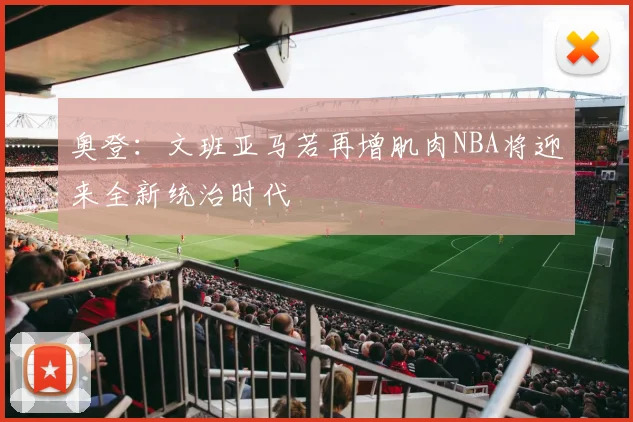 奥登：文班亚马若再增肌肉NBA将迎来全新统治时代