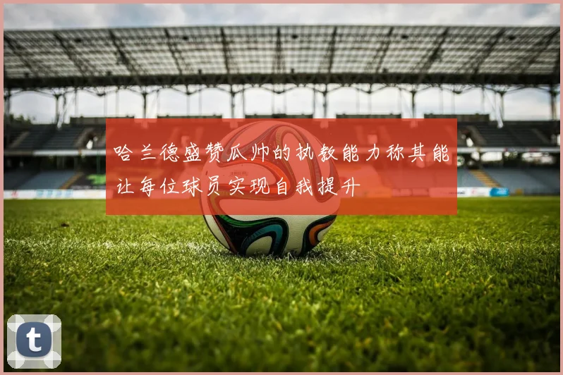 哈兰德盛赞瓜帅的执教能力称其能让每位球员实现自我提升