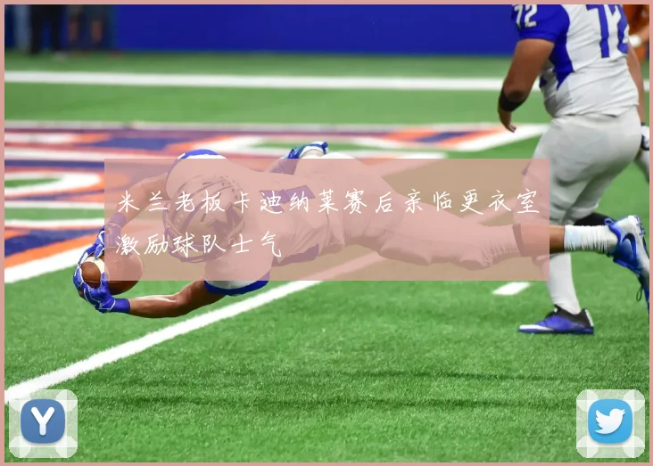 米兰老板卡迪纳莱赛后亲临更衣室激励球队士气