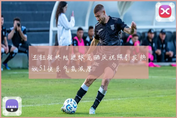 王钰栋终结进球荒晒庆祝照引发热议51快乐气氛浓厚