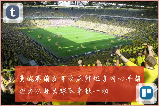 曼城赛前发布会瓜帅坦言内心平静全力以赴为球队奉献一切