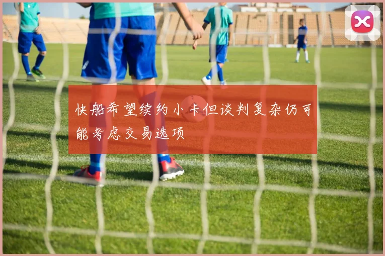 快船希望续约小卡但谈判复杂仍可能考虑交易选项