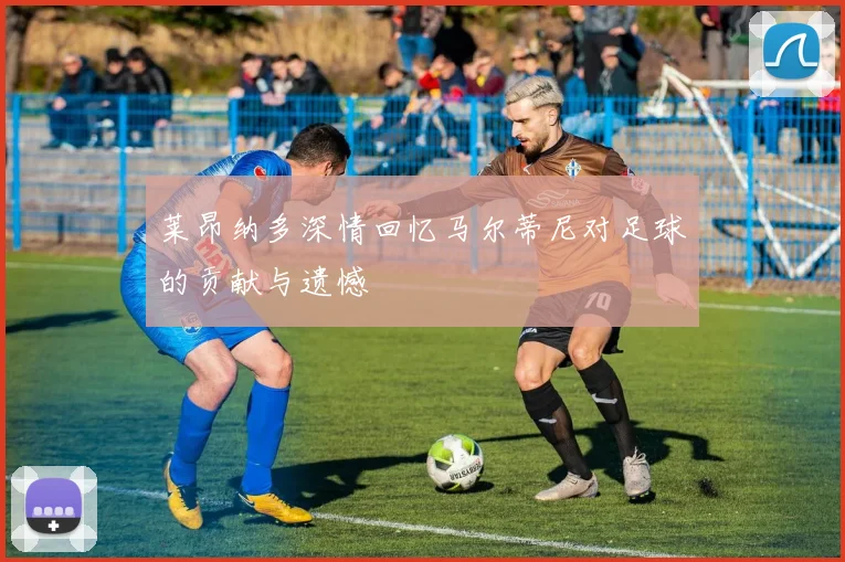 莱昂纳多深情回忆马尔蒂尼对足球的贡献与遗憾