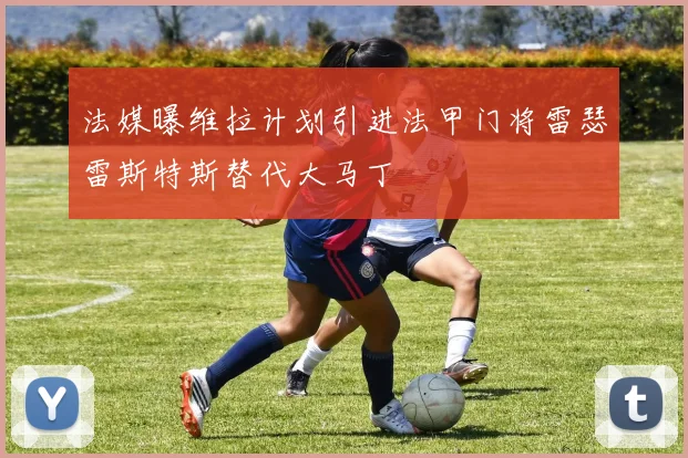 法媒曝维拉计划引进法甲门将雷瑟雷斯特斯替代大马丁