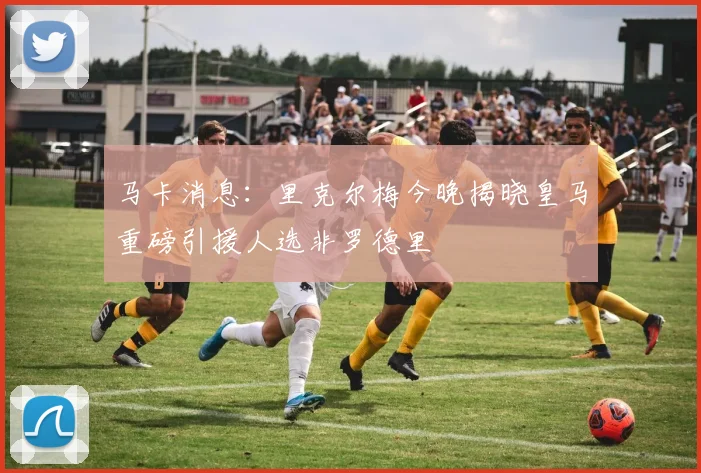 马卡消息：里克尔梅今晚揭晓皇马重磅引援人选非罗德里