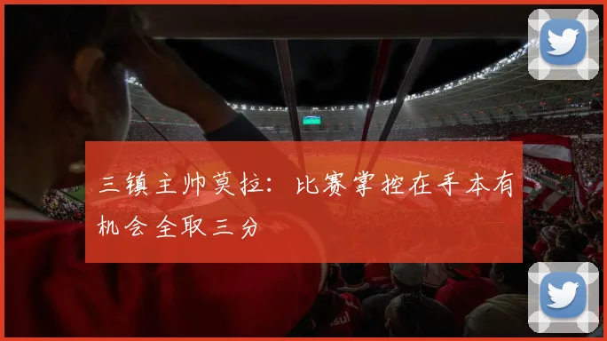 三镇主帅莫拉：比赛掌控在手本有机会全取三分